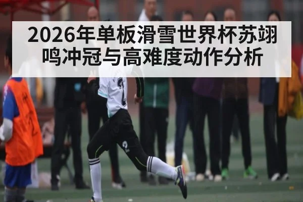 2026年单板滑雪世界杯苏翊鸣冲冠与高难度动作分析